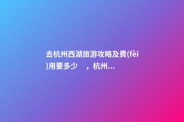 去杭州西湖旅游攻略及費(fèi)用要多少，杭州西湖旅游一周需要多少錢，點(diǎn)擊這篇全明白